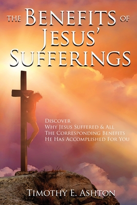 The BENEFITS Of JESUS' SUFFERINGS: Discover Why Jesus Suffered & All the Corresponding Benefits He Has Accomplished for You - Timothy E. Ashton
