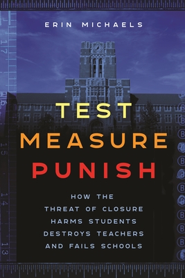 Test, Measure, Punish: How the Threat of Closure Harms Students, Destroys Teachers, and Fails Schools - Erin Michaels