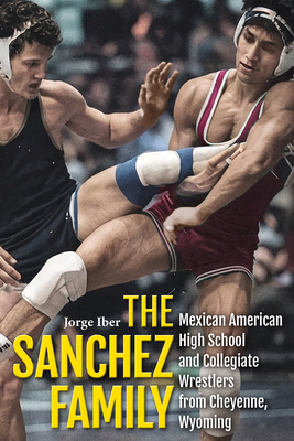 The Sanchez Family: Mexican American High School and Collegiate Wrestlers from Cheyenne, Wyomin - Jorge Iber