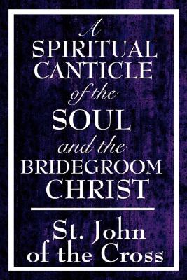A Spiritual Canticle of the Soul and the Bridegroom Christ - John Of The Cross St John Of The Cross
