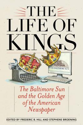 Life of Kings: The Baltimore Sun and the Golden Age of the American Newspaper - Frederic B. Hill