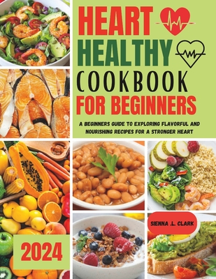 Heart Healthy Cookbook for Beginners: A Beginners Guide to Exploring Flavorful and Nourishing Recipes for a Stronger Heart - Sienna L. Clark