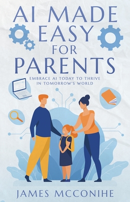 AI Made Easy for Parents: Embrace AI Today to Thrive in Tomorrow's World - James Mcconihe