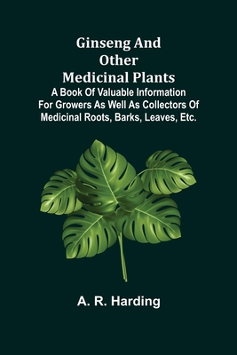 Ginseng and Other Medicinal Plants; A Book of Valuable Information for Growers as Well as Collectors of Medicinal Roots, Barks, Leaves, Etc. - A. R. Harding