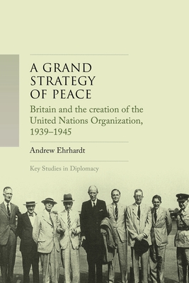 A Grand Strategy of Peace: Britain and the Creation of the United Nations Organization, 1939-1945 - Andrew Ehrhardt