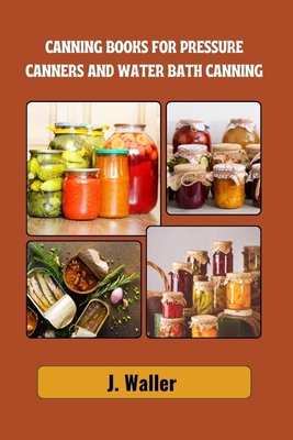 Canning books for pressure canners and water bath canning: Beginner-Friendly Guide to Master the Art of Food Preservation with Step-by-Step Recipes fo - J. Waller