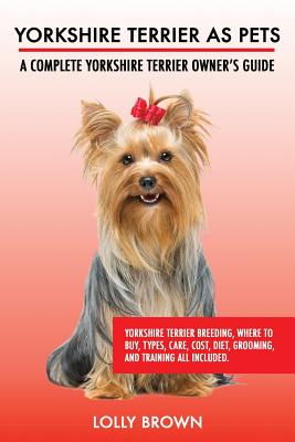 Yorkshire Terrier as Pets: Yorkshire Terrier Breeding, Where to Buy, Types, Care, Cost, Diet, Grooming, and Training all Included. A Complete Yor - Lolly Brown