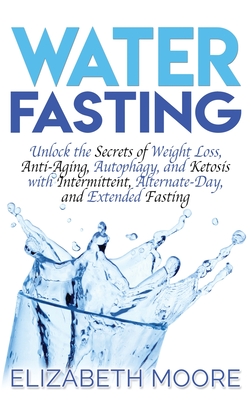 Water Fasting: Unlock the Secrets of Weight Loss, Anti-Aging, Autophagy, and Ketosis with Intermittent, Alternate-Day, and Extended Fasting - Elizabeth Moore