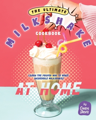 The Ultimate Milkshake Cookbook: Learn the Proper Way to Make Incredible Milkshakes at Home - Owen Davis