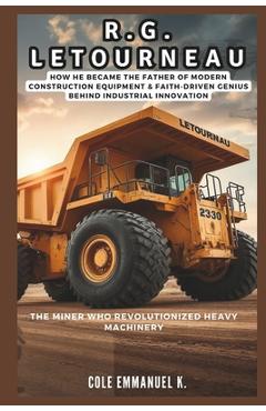Poza produsului R.G. LeTourneau: The Miner Who Revolutionized Heavy Machinery: How he Became the Father of Modern Construction Equipment & Faith-Driven Genius Behind - Cole Emmanuel K.