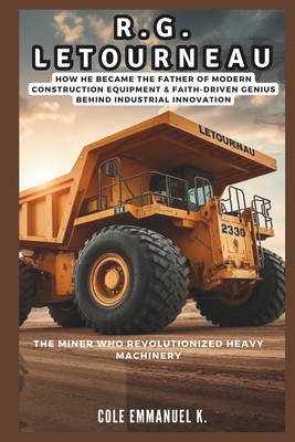 R.G. LeTourneau: The Miner Who Revolutionized Heavy Machinery: How he Became the Father of Modern Construction Equipment & Faith-Driven Genius Behind - Cole Emmanuel K.