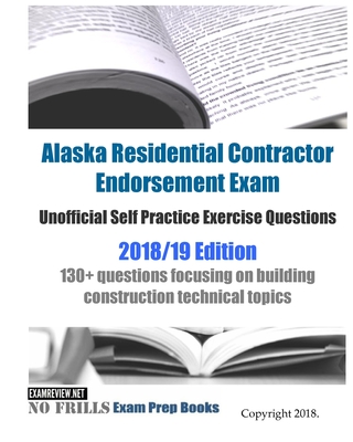 Alaska Residential Contractor Endorsement Exam Unofficial Self Practice Exercise Questions 2018/19 Edition: 130+ questions focusing on building constr -
