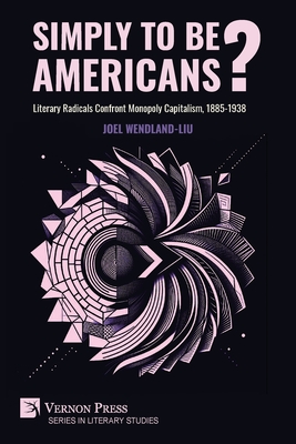 Simply to Be Americans? Literary Radicals Confront Monopoly Capitalism, 1885-1938 - Joel Wendland-liu