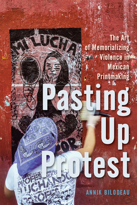 Pasting Up Protest: The Art of Memorializing Violence in Mexican Printmaking Volume 9 - Annik Bilodeau