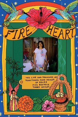 Fire Heart: The Life and Teachings of Traditional Maya Healer of Belize - Beatrice Torres Waight