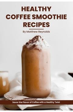 Coperta cărții 'Healthy Coffee Smoothie Recipes Cookbook: Awaken Your Senses & Indulge in Wholesome Deliciousness - Matthew Reynolds'