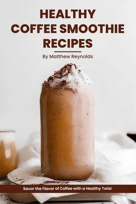 Healthy Coffee Smoothie Recipes Cookbook: Awaken Your Senses & Indulge in Wholesome Deliciousness - Matthew Reynolds