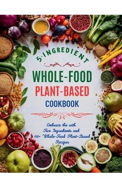 5-Ingredient Whole-Food Plant-Based Cookbook: Embrace the with Five Ingredients and 110+ Whole-Food Plant-Based Recipes