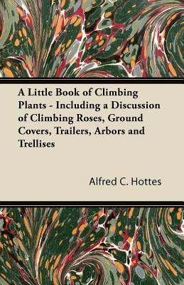 A Little Book of Climbing Plants - Including a Discussion of Climbing Roses, Ground Covers, Trailers, Arbors and Trellises - Alfred C. Hottes