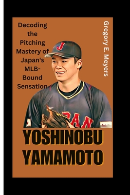 Yoshinobu Yamamoto: Decoding the Pitching Mastery of Japan's MLB-Bound Sensation - Gregory E. Meyers