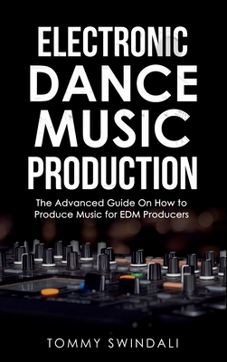 Electronic Dance Music Production: The Advanced Guide On How to Produce Music for EDM Producers - Tommy Swindali