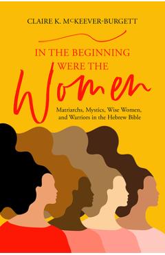 Poza produsului In the Beginning Were the Women: Matriarchs, Mystics, Wise Women, and Warriors in the Hebrew Bible - Claire Mckeever-burgett