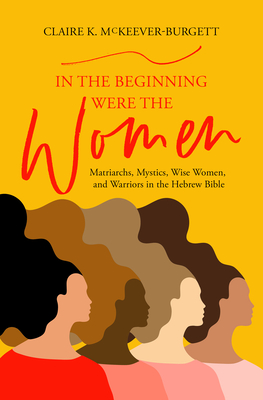 In the Beginning Were the Women: Matriarchs, Mystics, Wise Women, and Warriors in the Hebrew Bible - Claire Mckeever-burgett