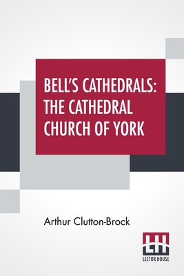 Bell's Cathedrals: The Cathedral Church Of York - A Description Of Its Fabric And A Brief History Of The Archi-Episcopal See - Arthur Clutton-brock