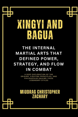 Xingyi and Bagua: The Internal Martial Arts That Defined Power, Strategy, and Flow in Combat: A Deep Exploration of the Origins, Fighting Principles, - Miodrag Christopher Zachary