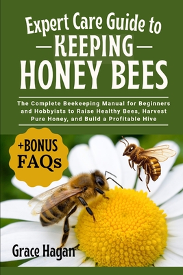 Expert Care Guide to Keeping Honey Bees: The Complete Beekeeping Manual For Beginners And Hobbyists To Raise Healthy Bees, Harvest Pure Honey, And Bui - Grace Hagan