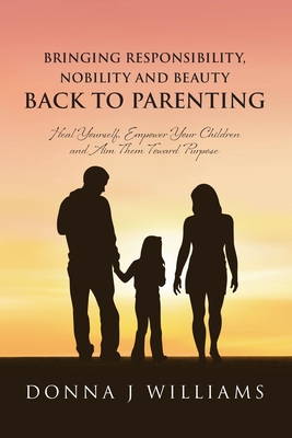 Bringing Responsibility, Nobility and Beauty Back to Parenting: Heal Yourself, Empower Your Children and Aim Them Toward Purpose - Donna J. Williams