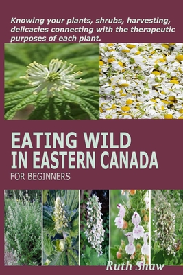 Eating Wild in Eastern Canada for Beginners: Knowing your plants, shrubs, harvesting, delicacies connecting with the therapeutic purposes of each plan - Ruth Shaw
