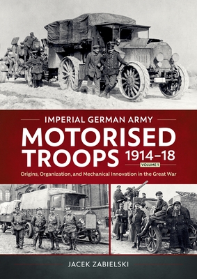 Imperial German Army Motorised Troops 1914-18 Volume 1: Origins, Organization, and Mechanical Innovation in the Great War - Jacek Zabielski
