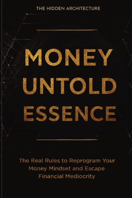 Money Untold Essence Book: The Real Rules to Reprogram Your Money Mindset and Escape Financial Mediocrity - The Hidden Architecture