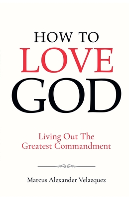 How To Love God: Living Out The Greatest Commandment - Marcus Alexander Velazquez
