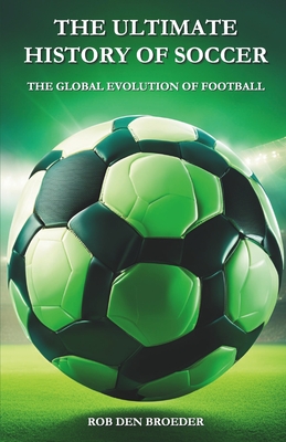 The Ultimate History of Soccer: The Global Evolution of Football - Rob Den Broeder