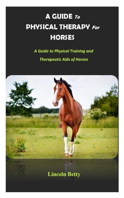 A Guide to Physical Therapy for Horses: A Guide to Physical Training and Therapeutic Aids of Horses - Lincoln Betty
