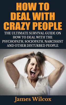How To Deal With Crazy People: The Ultimate Survival Guide On How To Deal With The Psychopath, Sociopath, Narcissist And Other Disturbed People - James Wilcox