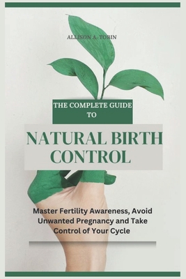 The Complete Guide to Natural Birth Control: Master Fertility Awareness, Avoid Unwanted Pregnancy, and Take Control of Your Cycle - Allison A. Tobin