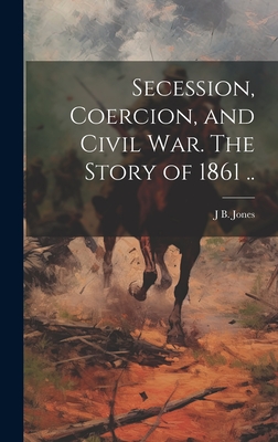 Coperta cărții 'Secession, Coercion, and Civil war. The Story of 1861 .. - J. B. 1810-1866 Jones'