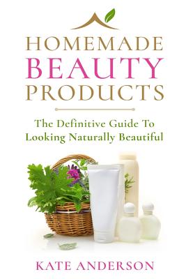 Homemade Beauty Products: The Definitive Guide To Looking Naturally Beautiful - Kate Anderson