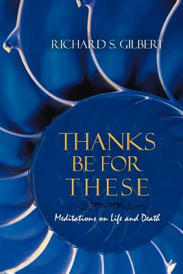 Thanks Be for These: Meditations on Life and Death - Richard S. Gilbert
