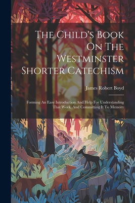 The Child's Book On The Westminster Shorter Catechism: Forming An Easy Introduction And Help For Understanding That Work, And Committing It To Memory - James Robert Boyd