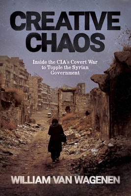 Creative Chaos: Inside the CIA's Covert War to Topple the Syrian Government - William Van Wagenen