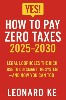 YES, How to Pay Zero Taxes 2025-2030: Legal Loopholes the Rich Use to Outsmart the System - And Now You Can Too - Leonard Ke
