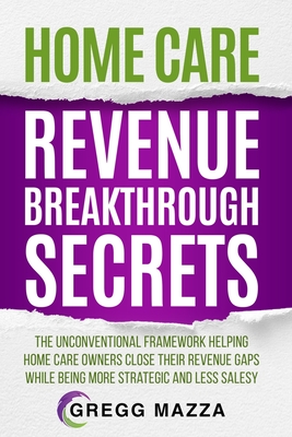 Home Care Revenue Breakthrough Secrets: The Unconventional Framework Helping Home Care Owners Close Their Revenue Gaps While Being More Strategic and - Gregg Mazza
