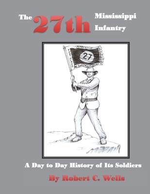 The 27th Mississippi Infantry Regiment: A Day to Day History of Its Soldiers 1861-1865 - Robert C. Wells