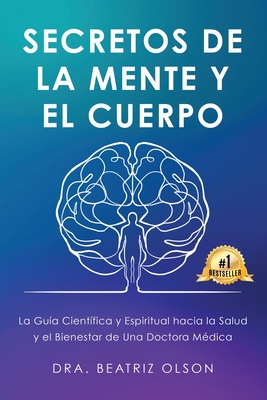 Secretos de La Mente y El Cuerpo: La guia Cientifica y Espiritual hacia la Salude y el Bienestar de Una Doctora Medica - Beatriz Olson