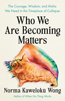 Who We Are Becoming Matters: The Courage, Wisdom, and Aloha We Need in a Timeplace of Collapse - Norma Kaweloku Wong