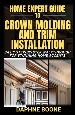 Home Expert Guide to Crown Molding and Trim Installation: Basic Step-by-Step Walkthrough for Stunning Home Accents - Daphne Boone
